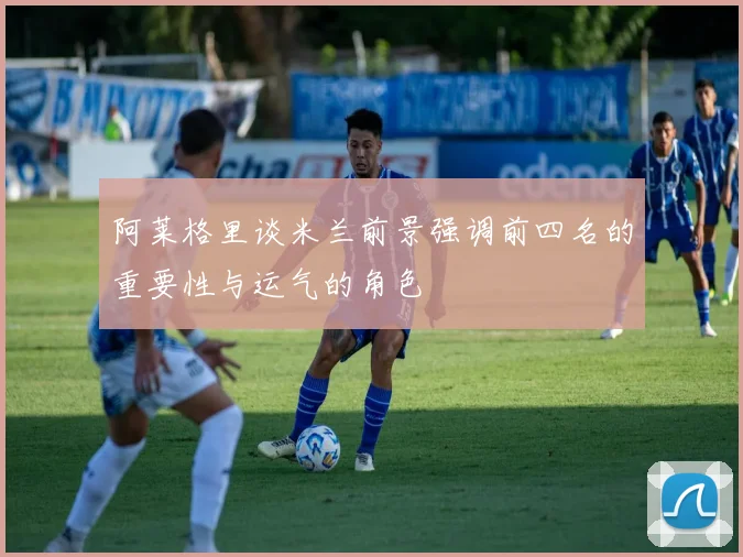 阿莱格里谈米兰前景强调前四名的重要性与运气的角色