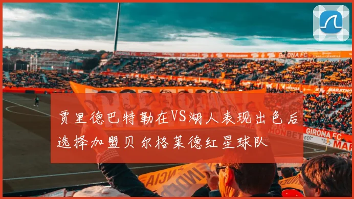 贾里德巴特勒在VS湖人表现出色后选择加盟贝尔格莱德红星球队