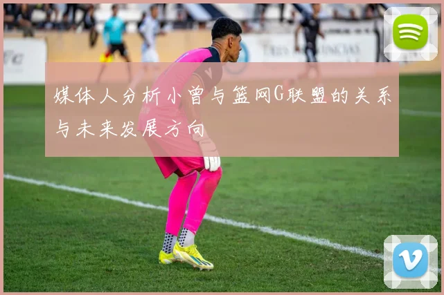 媒体人分析小曾与篮网G联盟的关系与未来发展方向
