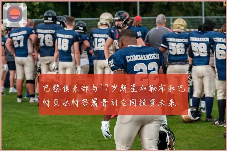 巴黎俱乐部与17岁新星加勒布和巴特贝达特签署青训合同投资未来