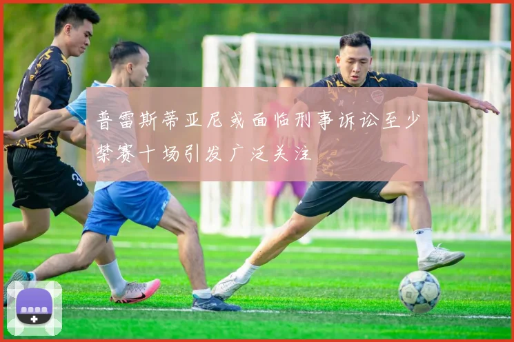 普雷斯蒂亚尼或面临刑事诉讼至少禁赛十场引发广泛关注