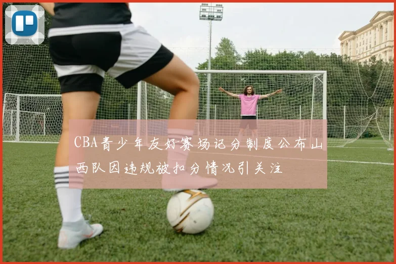 CBA青少年友好赛场记分制度公布山西队因违规被扣分情况引关注