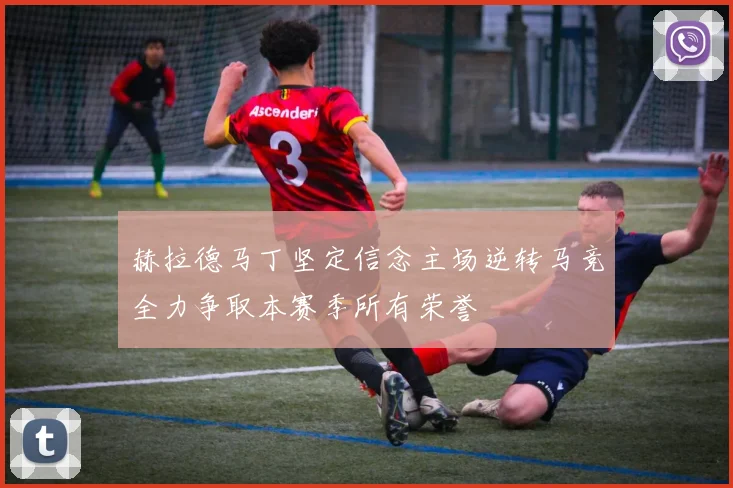 赫拉德马丁坚定信念主场逆转马竞全力争取本赛季所有荣誉