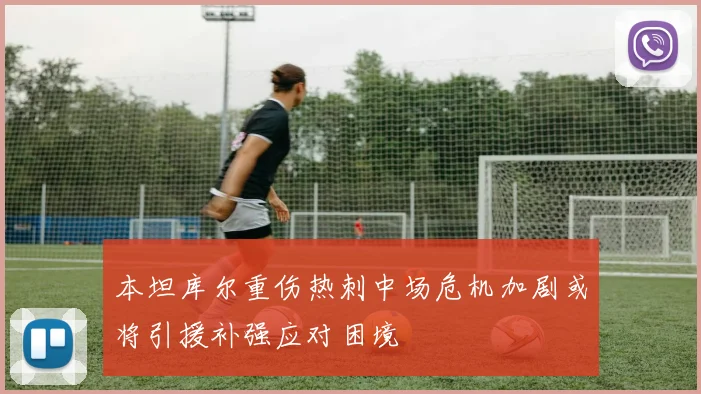 本坦库尔重伤热刺中场危机加剧或将引援补强应对困境