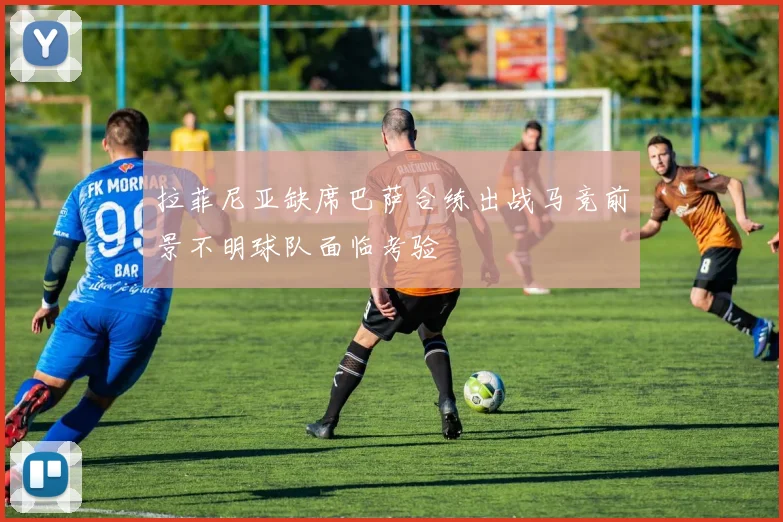 拉菲尼亚缺席巴萨合练出战马竞前景不明球队面临考验