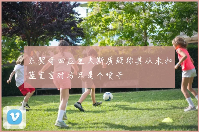 东契奇回应里夫斯质疑称其从未扣篮直言对方只是个喷子
