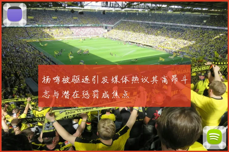 杨鸣被驱逐引发媒体热议其高昂斗志与潜在惩罚成焦点