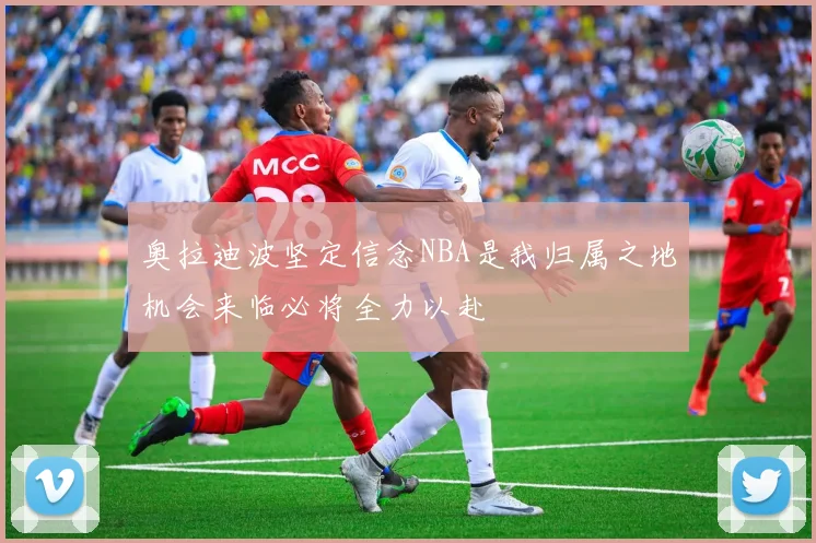 奥拉迪波坚定信念NBA是我归属之地机会来临必将全力以赴