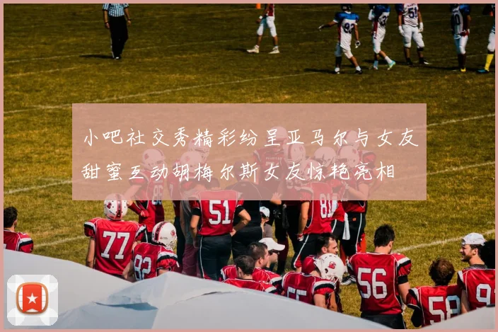 小吧社交秀精彩纷呈亚马尔与女友甜蜜互动胡梅尔斯女友惊艳亮相