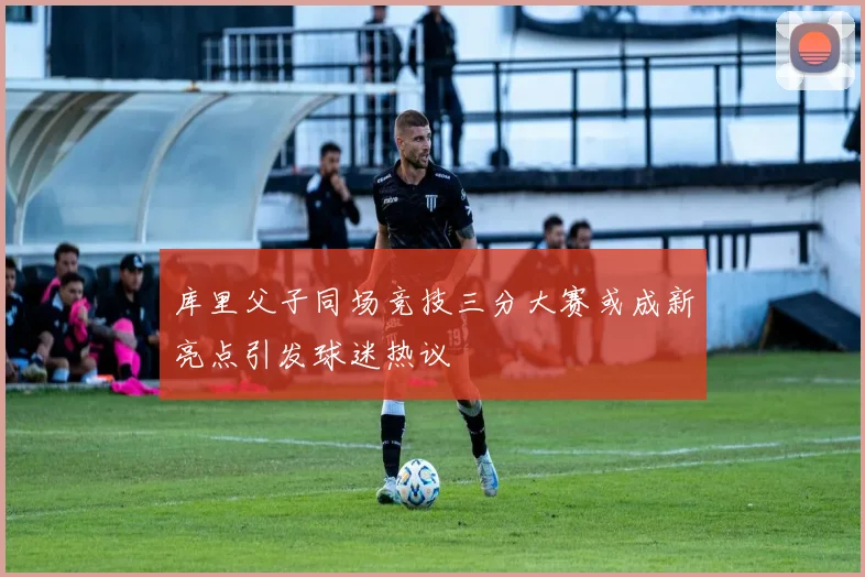 库里父子同场竞技三分大赛或成新亮点引发球迷热议