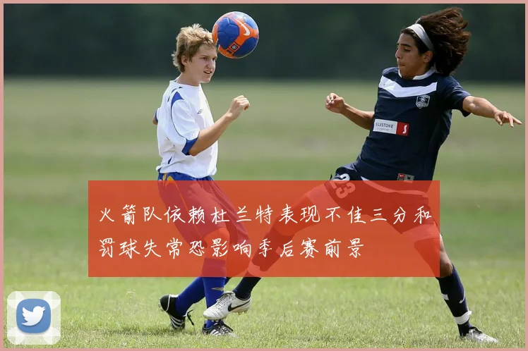 火箭队依赖杜兰特表现不佳三分和罚球失常恐影响季后赛前景