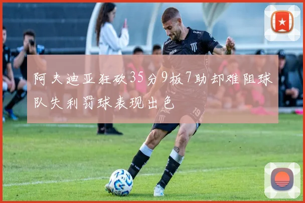 阿夫迪亚狂砍35分9板7助却难阻球队失利罚球表现出色