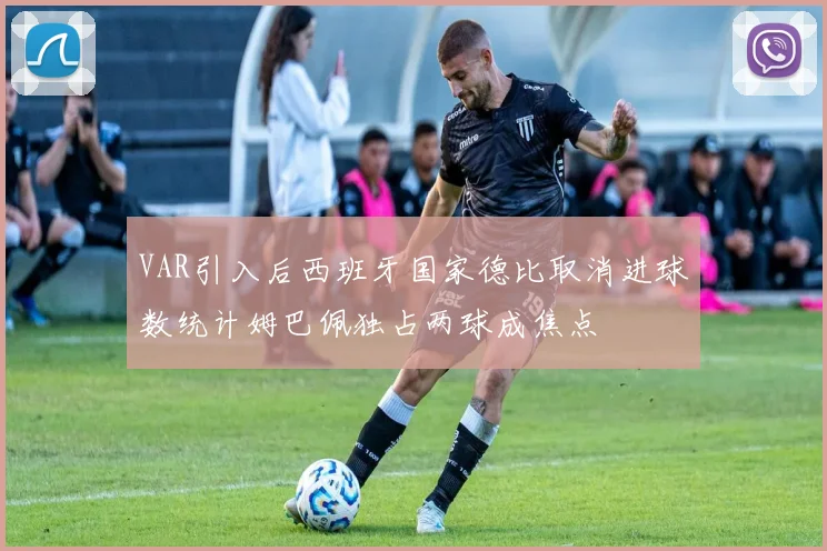 VAR引入后西班牙国家德比取消进球数统计姆巴佩独占两球成焦点