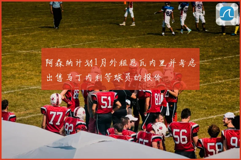 阿森纳计划1月外租恩瓦内里并考虑出售马丁内利等球员的报价