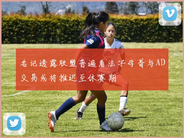 名记透露联盟普遍看法字母哥与AD交易或将推迟至休赛期