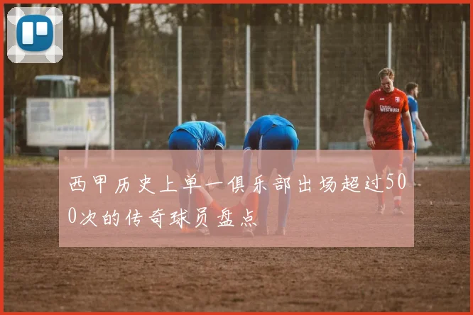 西甲历史上单一俱乐部出场超过500次的传奇球员盘点