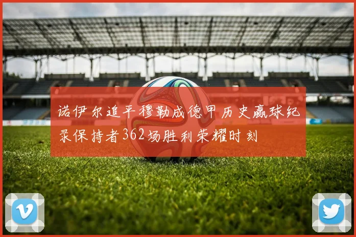 诺伊尔追平穆勒成德甲历史赢球纪录保持者362场胜利荣耀时刻