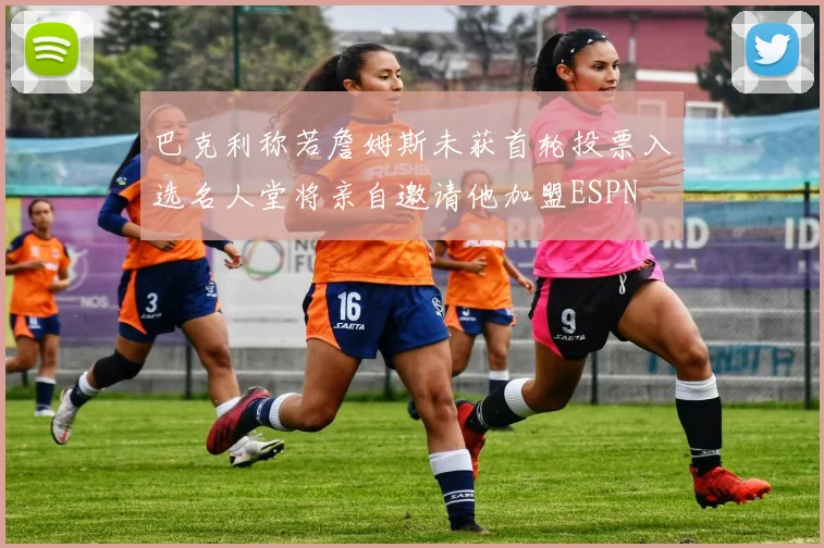 巴克利称若詹姆斯未获首轮投票入选名人堂将亲自邀请他加盟ESPN