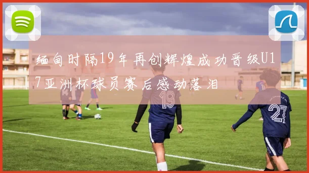 缅甸时隔19年再创辉煌成功晋级U17亚洲杯球员赛后感动落泪