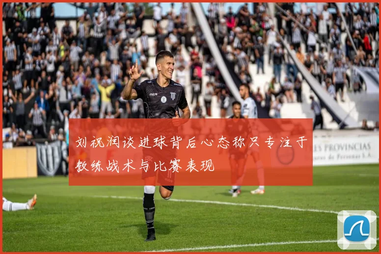 刘祝润谈进球背后心态称只专注于教练战术与比赛表现
