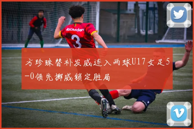 方珍珠替补发威连入两球U17女足5-0领先挪威锁定胜局