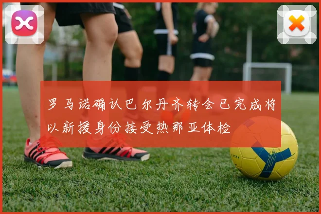 罗马诺确认巴尔丹齐转会已完成将以新援身份接受热那亚体检